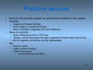 Platform devices Devices that typically appear as autonomous entities in the system. Includes  Legacy port-based devices Host bridges to peripheral buses Most controllers integrated into SoC platforms Have in common Direct addressing from a CPU bus Rarely, will be connected through a segment of some other kind of bus But its registers will still be directly addressable. Are  Given a name Used in driver binding A list of resources such as addresses and IRQs. 