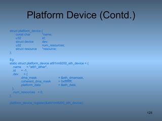Platform Device (Contd.) struct platform_device { const char *name; u32 id; struct device dev; u32 num_resources; struct resource *resource; }; Eg: static struct platform_device at91rm9200_eth_device = { .name  = &quot;at91_ether&quot;, .id  = -1, .dev  = { .dma_mask  = &eth_dmamask, .coherent_dma_mask  = 0xffffffff, .platform_data  = &eth_data, }, .num_resources  = 0, }; platform_device_register(&at91rm9200_eth_device); 