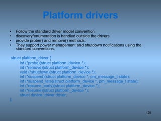 Platform drivers Follow the standard driver model convention discovery/enumeration is handled outside the drivers provide probe() and remove() methods.  They support power management and shutdown notifications using the standard conventions. struct platform_driver { int (*probe)(struct platform_device *); int (*remove)(struct platform_device *); void (*shutdown)(struct platform_device *); int (*suspend)(struct platform_device *, pm_message_t state); int (*suspend_late)(struct platform_device *, pm_message_t state); int (*resume_early)(struct platform_device *); int (*resume)(struct platform_device *); struct device_driver driver; }; 