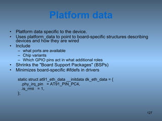 Platform data Platform data specific to the device. Uses platform_data to point to board-specific structures describing devices and how they are wired Include what ports are available Chip variants Which GPIO pins act in what additional roles Shrinks the &quot;Board Support Packages&quot; (BSPs) Minimizes board-specific #ifdefs in drivers static struct at91_eth_data __initdata dk_eth_data = { .phy_irq_pin  = AT91_PIN_PC4, .is_rmii  = 1, }; 