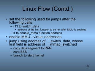 Linux Flow (Contd.) set the following used for jumps after the following calls r13 to switch_data  address of the first function to be ran after MMU is enabled  lr to enable_mmu function address enable MMU - virtual addresses jump using address of __switch_data, whose first field is address of __mmap_switched copy data segment to RAM zero BSS branch to start_kernel 