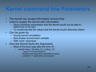 Kernel command line Parameters The kernel can accept information at boot time Used to supply the kernel with information  About hardware parameters that the kernel would not be able to determine on its own To avoid/override the values that the kernel would otherwise detect Can be given by During kernel compilation Boot-loader environment variable With ‘boot’ command How the Kernel Sorts the Arguments Most of the boot args take the form of: name[=value_1][,value_2]...[,value_11] `name' is a unique keyword Multiple boot arguments separated by space Limited to 11 parameters per keyword 