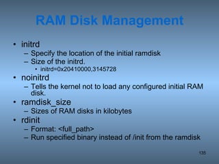 RAM Disk Management initrd Specify the location of the initial ramdisk Size of the initrd. initrd=0x20410000,3145728 noinitrd Tells the kernel not to load any configured initial RAM disk. ramdisk_size Sizes of RAM disks in kilobytes rdinit Format: <full_path> Run specified binary instead of /init from the ramdisk 