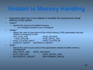 Related to Memory Handling Arguments alter how Linux detects or handles the physical and virtual memory of the system `mem=' specify the amount of installed memory mem=64M@0xC0000000 mem=1023M@1M `swap=' Allows the user to tune some of the virtual memory (VM) parameters that are related to swapping to disk. MAX_PAGE_AGE PAGE_ADVANCE PAGE_DECLINE PAGE_INITIAL_AGE PAGE_CLUSTER_FRACT PAGE_CLUSTER_MI PAGEOUT_WEIGHT BUFFEROUT_WEIGHT `buff=' Allows the user to tune some of the parameters related to buffer memory management.  MAX_BUFF_AGE BUFF_ADVANCE BUFF_DECLINE BUFF_INITIAL_AGE BUFFEROUT_WEIGHT BUFFERMEM_GRACE 