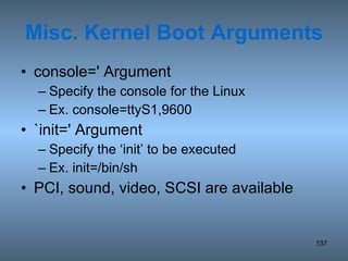 Misc. Kernel Boot Arguments console=' Argument Specify the console for the Linux Ex. console=ttyS1,9600 `init=' Argument Specify the ‘init’ to be executed Ex. init=/bin/sh PCI, sound, video, SCSI are available 