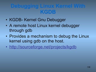 Debugging Linux Kernel With KGDB KGDB- Kernel Gnu Debugger A remote host Linux kernel debugger through gdb Provides a mechanism to debug the Linux kernel using gdb on the host. http://sourceforge.net/projects/kgdb 