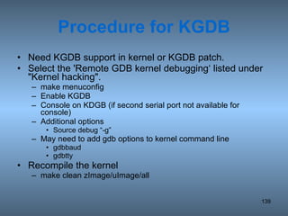 Procedure for KGDB Need KGDB support in kernel or KGDB patch. Select the 'Remote GDB kernel debugging‘ listed under &quot;Kernel hacking&quot;.  make menuconfig Enable KGDB Console on KDGB (if second serial port not available for console) Additional options  Source debug “-g”  May need to add gdb options to kernel command line gdbbaud gdbtty Recompile the kernel make clean zImage/uImage/all 