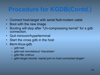 Procedure for KGDB(Contd.) Connect host-target with serial Null-modem cable Boot with the new image Booting will stop after “Un-compressing kernel” for a gdb connection. Quit minicom/hyperterminal Start the cross gdb in the host #arm-linux-gdb gdb>set gdb>set remotebaud <baudrate>  gdb>file vmlinux gdb>target remote <serial port on host connected target> 