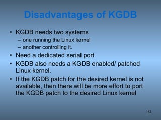 Disadvantages of KGDB KGDB needs two systems one running the Linux kernel another controlling it. Need a dedicated serial port KGDB also needs a KGDB enabled/ patched Linux kernel.  If the KGDB patch for the desired kernel is not available, then there will be more effort to port the KGDB patch to the desired Linux kernel 