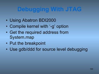 Debugging With JTAG Using Abatron BDI2000 Compile kernel with ‘-g’ option Get the required address from System.map Put the breakpoint  Use gdb/ddd for source level debugging 