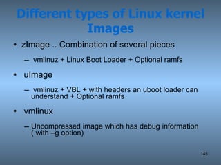 Different types of Linux kernel Images zImage .. Combination of several pieces vmlinuz + Linux Boot Loader + Optional ramfs uImage vmlinuz + VBL + with headers an uboot loader can understand + Optional ramfs vmlinux Uncompressed image which has debug information ( with –g option) 