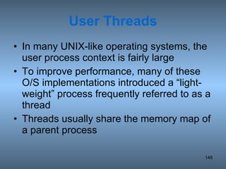 User Threads In many UNIX-like operating systems, the user process context is fairly large To improve performance, many of these O/S implementations introduced a “light-weight” process frequently referred to as a thread Threads usually share the memory map of a parent process 