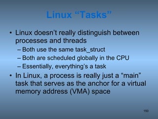 Linux “Tasks” Linux doesn’t really distinguish between processes and threads Both use the same task_struct Both are scheduled globally in the CPU Essentially, everything’s a task In Linux, a process is really just a “main” task that serves as the anchor for a virtual memory address (VMA) space 
