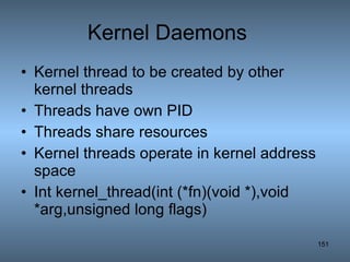 Kernel Daemons Kernel thread to be created by other kernel threads Threads have own PID Threads share resources Kernel threads operate in kernel address space Int kernel_thread(int (*fn)(void *),void *arg,unsigned long flags) 