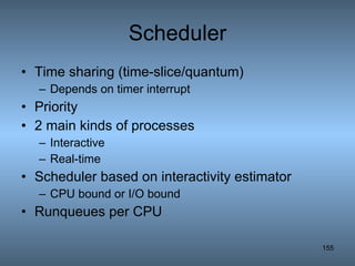 Scheduler Time sharing (time-slice/quantum) Depends on timer interrupt Priority 2 main kinds of processes Interactive Real-time Scheduler based on interactivity estimator CPU bound or I/O bound Runqueues per CPU 