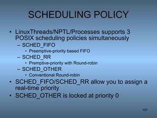 SCHEDULING POLICY LinuxThreads/NPTL/Processes supports 3 POSIX scheduling policies simultaneously SCHED_FIFO  Preemptive-priority based FIFO  SCHED_RR Premptive-priority with Round-robin SCHED_OTHER Conventional Round-robin  SCHED_FIFO/SCHED_RR allow you to assign a real-time priority SCHED_OTHER is locked at priority 0 