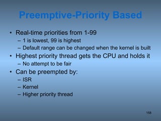 Preemptive-Priority Based Real-time priorities from 1-99  1 is lowest, 99 is highest Default range can be changed when the kernel is built Highest priority thread gets the CPU and holds it No attempt to be fair Can be preempted by: ISR Kernel Higher priority thread 