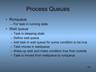 Process Queues Runqueue For task in running state Wait queue Task in sleeping state Define wait queue Add task in wait queue for some condition to be true Task moves in waitqueue Wake-up task and make condition true from outside Task is moved from waitqueue to runqueue 
