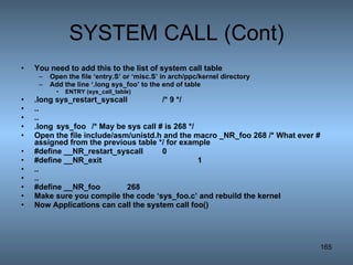 SYSTEM CALL (Cont) You need to add this to the list of system call table Open the file ‘entry.S’ or ‘misc.S’ in arch/ppc/kernel directory Add the line ‘.long sys_foo’ to the end of table ENTRY (sys_call_table) .long sys_restart_syscall /* 9 */ .. .. .long sys_foo  /* May be sys call # is 268 */ Open the file include/asm/unistd.h and the macro _NR_foo 268 /* What ever # assigned from the previous table */ for example #define __NR_restart_syscall 0 #define __NR_exit 1 .. .. #define __NR_foo 268 Make sure you compile the code ‘sys_foo.c’ and rebuild the kernel Now Applications can call the system call foo() 