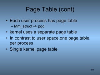 Page Table (cont) Each user process has page table Mm_struct -> pgd kernel uses a separate page table  In contrast to user space,one page table per process Single kernel page table 