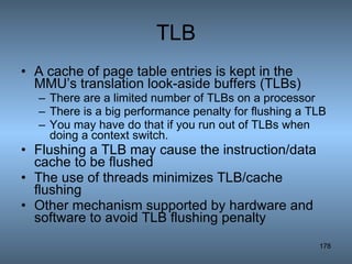 TLB A cache of page table entries is kept in the MMU’s translation look-aside buffers (TLBs) There are a limited number of TLBs on a processor There is a big performance penalty for flushing a TLB You may have do that if you run out of TLBs when doing a context switch. Flushing a TLB may cause the instruction/data cache to be flushed The use of threads minimizes TLB/cache flushing Other mechanism supported by hardware and software to avoid TLB flushing penalty 