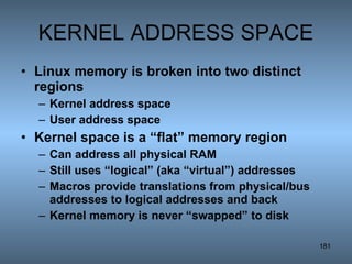 KERNEL ADDRESS SPACE Linux memory is broken into two distinct regions Kernel address space User address space Kernel space is a “flat” memory region Can address all physical RAM Still uses “logical” (aka “virtual”) addresses Macros provide translations from physical/bus addresses to logical addresses and back  Kernel memory is never “swapped” to disk 