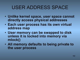 USER ADDRESS SPACE Unlike kernel space, user space cannot directly access physical addresses Each user process has its own virtual address map User memory can be swapped to disk unless it is locked into memory via mlock() All memory defaults to being private to the user process 