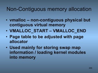 Non-Contiguous memory allocation vmalloc – non-contiguous physical but contiguous virtual memory VMALLOC_START – VMALLOC_END Page table to be adjusted with page allocator Used mainly for storing swap map information / loading kernel modules into memory 