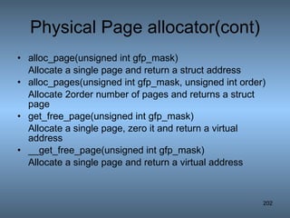 Physical Page allocator(cont) alloc_page(unsigned int gfp_mask) Allocate a single page and return a struct address alloc_pages(unsigned int gfp_mask, unsigned int order) Allocate 2order number of pages and returns a struct page get_free_page(unsigned int gfp_mask) Allocate a single page, zero it and return a virtual address __get_free_page(unsigned int gfp_mask) Allocate a single page and return a virtual address 