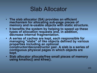 Slab Allocator The slab allocator (SA) provides an efficient mechanism for allocating sub-page pieces of memory and re-usable objects with static structure.  It benefits the system by helping to speed up these types of allocation requests and, in addition, decrease internal fragmentation. A series of caches are kept, each responsible for managing &quot;slabs&quot; of like objects defined by various properties including an optional constructor/deconstructor pair. A slab is a series of contiguous physical pages in which objects are kept. Slab allocator allocate/free small pieces of memory using kmalloc() and kfree(). 