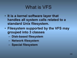 What is VFS It is a kernel software layer that handles all system calls related to a standard Unix filesystem. Filesystem supported by the VFS may grouped into 3 classes Disk-based filesystem Network filesystem Special filesystem 