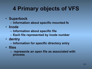 4 Primary objects of VFS Superbock  Information about specific mounted fs Inode  Information about specific file Each file represented by inode number dentry  Information for specific directory entry files  represents an open file as associated with process 