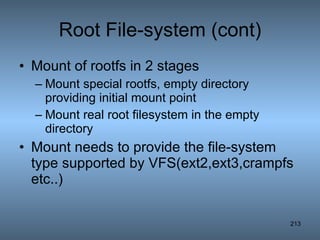 Root File-system (cont) Mount of rootfs in 2 stages Mount special rootfs, empty directory providing initial mount point Mount real root filesystem in the empty directory Mount needs to provide the file-system type supported by VFS(ext2,ext3,crampfs etc..) 