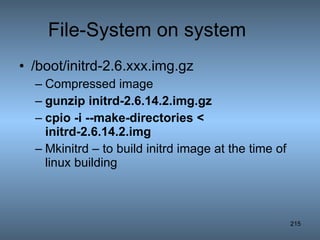 File-System on system /boot/initrd-2.6.xxx.img.gz Compressed image gunzip initrd-2.6.14.2.img.gz   cpio -i --make-directories < initrd-2.6.14.2.img   Mkinitrd – to build initrd image at the time of linux building 