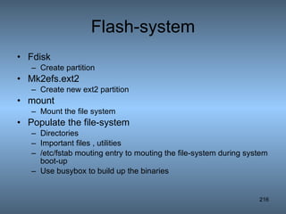 Flash-system Fdisk Create partition Mk2efs.ext2 Create new ext2 partition mount Mount the file system Populate the file-system Directories Important files , utilities /etc/fstab mouting entry to mouting the file-system during system boot-up Use busybox to build up the binaries 