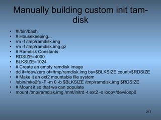 Manually building custom init tam-disk #!/bin/bash # Housekeeping... rm -f /tmp/ramdisk.img rm -f /tmp/ramdisk.img.gz # Ramdisk Constants RDSIZE=4000 BLKSIZE=1024 # Create an empty ramdisk image dd if=/dev/zero of=/tmp/ramdisk.img bs=$BLKSIZE count=$RDSIZE # Make it an ext2 mountable file system /sbin/mke2fs -F -m 0 -b $BLKSIZE /tmp/ramdisk.img $RDSIZE  # Mount it so that we can populate mount /tmp/ramdisk.img /mnt/initrd -t ext2 -o loop=/dev/loop0  