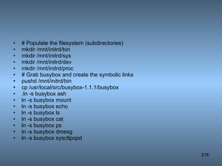 # Populate the filesystem (subdirectories) mkdir /mnt/initrd/bin mkdir /mnt/initrd/sys mkdir /mnt/initrd/dev mkdir /mnt/initrd/proc # Grab busybox and create the symbolic links pushd /mnt/initrd/bin cp /usr/local/src/busybox-1.1.1/busybox  .ln -s busybox ash ln -s busybox mount ln -s busybox echo ln -s busybox ls ln -s busybox cat ln -s busybox ps ln -s busybox dmesg ln -s busybox sysctlpopd  