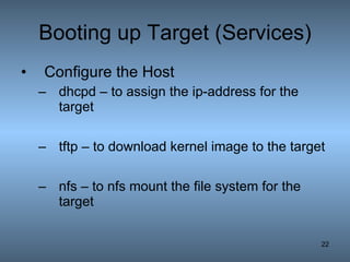 Booting up Target (Services) Configure the Host dhcpd – to assign the ip-address for the target tftp – to download kernel image to the target nfs – to nfs mount the file system for the target 