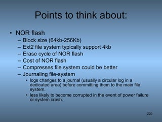 Points to think about: NOR flash Block size (64kb-256Kb) Ext2 file system typically support 4kb Erase cycle of NOR flash Cost of NOR flash Compresses file system could be better Journaling file-system logs changes to a journal (usually a circular log in a dedicated area) before committing them to the main file system. less likely to become corrupted in the event of power failure or system crash. 