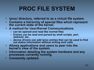 PROC FILE SYSTEM /proc/ directory, referred to as a virtual file system. Contains a hierarchy of special files which represent the current state of the kernel.  A method for User/Kernel Communications.  can be opened and read like normal files Entries can be read and parsed by shell scripts, perl, awk/sed, etc.  device drivers can add /proc entries that can be used to find out status information without writing ioctl calls Allows applications and users to peer into the kernel's view of the system. Information detailing the system hardware and any processes currently running.  Constantly updated. 