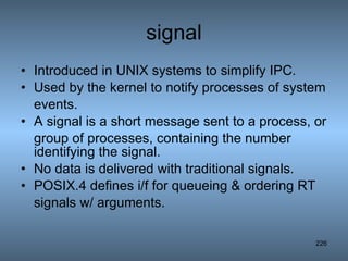 signal Introduced in UNIX systems to simplify IPC. Used by the kernel to notify processes of system events. A signal is a short message sent to a process, or group of processes, containing the number identifying the signal. No data is delivered with traditional signals. POSIX.4 defines i/f for queueing & ordering RT signals w/ arguments. 