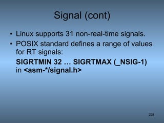 Signal (cont) Linux supports 31 non-real-time signals. POSIX standard defines a range of values for RT signals: SIGRTMIN 32 … SIGRTMAX (_NSIG-1)  in  <asm-*/signal.h> 