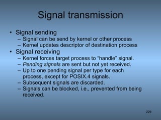 Signal transmission Signal sending  Signal can be send by kernel or other process Kernel updates descriptor of destination process  Signal receiving Kernel forces target process to “handle” signal. Pending signals  are sent but not yet received. Up to one pending signal per type for each process, except for POSIX.4 signals. Subsequent signals are discarded. Signals can be blocked, i.e., prevented from being received. 