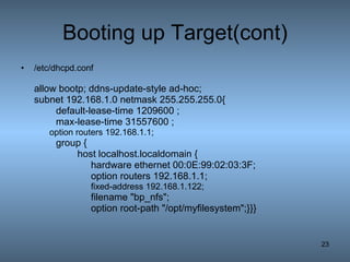 Booting up Target(cont) /etc/dhcpd.conf allow bootp; ddns-update-style ad-hoc; subnet 192.168.1.0 netmask 255.255.255.0{ default-lease-time 1209600 ; max-lease-time 31557600 ; option routers 192.168.1.1; group {   host localhost.localdomain { hardware ethernet 00:0E:99:02:03:3F;  option routers 192.168.1.1; fixed-address 192.168.1.122; filename &quot;bp_nfs&quot;; option root-path &quot;/opt/myfilesystem&quot;;}}} 