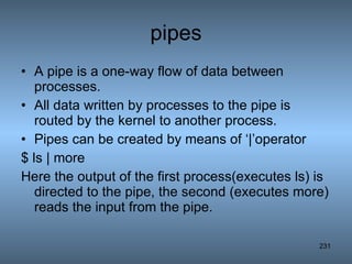 pipes A pipe is a one-way flow of data between processes. All data written by processes to the pipe is routed by the kernel to another process. Pipes can be created by means of ‘|’operator $ ls | more Here the output of the first process(executes ls) is directed to the pipe, the second (executes more) reads the input from the pipe. 