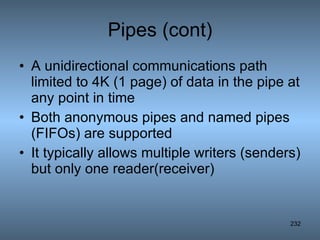 Pipes (cont) A unidirectional communications path limited to 4K (1 page) of data in the pipe at any point in time Both anonymous pipes and named pipes (FIFOs) are supported It typically allows multiple writers (senders) but only one reader(receiver) 