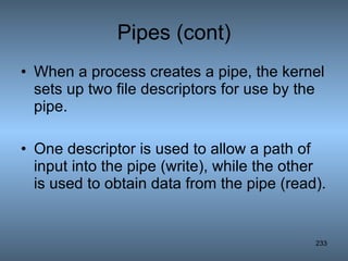 Pipes (cont) When a process creates a pipe, the kernel sets up two file descriptors for use by the pipe.  One descriptor is used to allow a path of input into the pipe (write), while the other is used to obtain data from the pipe (read).   