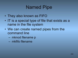 Named Pipe They also known as FIFO IT is a special type of file that exists as a name in the file system We can create named pipes from the command line mknod filename p mkfifo filename 
