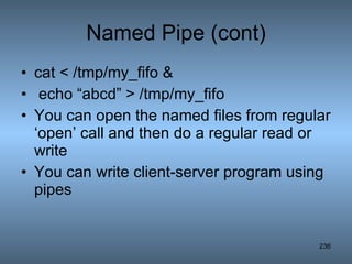 Named Pipe (cont) cat < /tmp/my_fifo & echo “abcd” > /tmp/my_fifo You can open the named files from regular ‘open’ call and then do a regular read or write You can write client-server program using pipes 