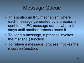 Message Queue This is also an IPC mechanism where each message generated by a process is sent to an IPC message queue,where it stays until another process reads it To send a message, a process invokes the msgsnd() function. To retrive a message, process invokes the msgrcv() function. 